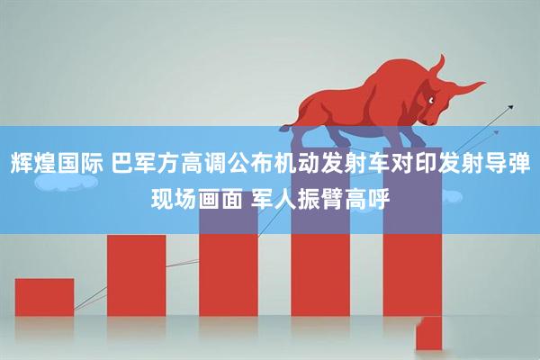 辉煌国际 巴军方高调公布机动发射车对印发射导弹现场画面 军人振臂高呼
