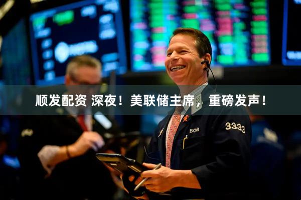 顺发配资 深夜！美联储主席，重磅发声！