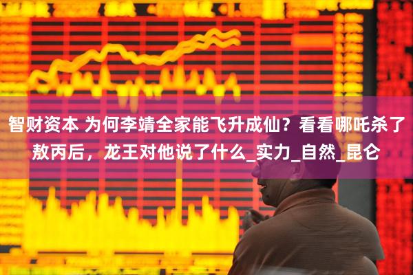 智财资本 为何李靖全家能飞升成仙？看看哪吒杀了敖丙后，龙王对他说了什么_实力_自然_昆仑