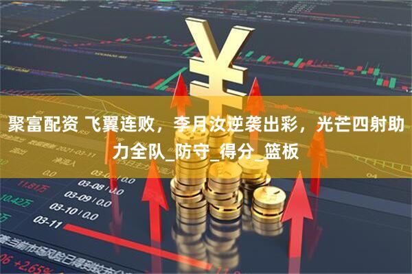 聚富配资 飞翼连败，李月汝逆袭出彩，光芒四射助力全队_防守_得分_篮板
