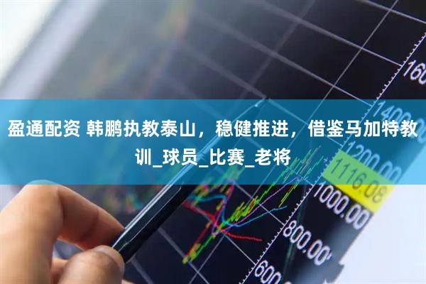 盈通配资 韩鹏执教泰山，稳健推进，借鉴马加特教训_球员_比赛_老将