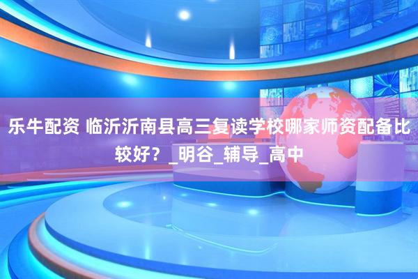 乐牛配资 临沂沂南县高三复读学校哪家师资配备比较好？_明谷_辅导_高中