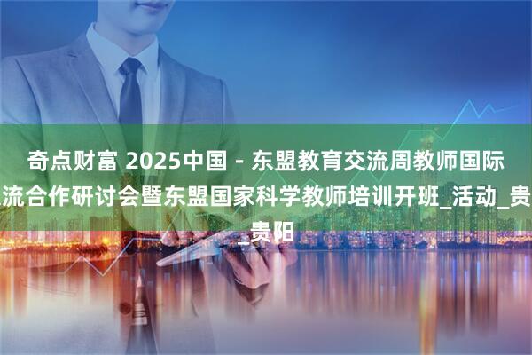 奇点财富 2025中国－东盟教育交流周教师国际交流合作研讨会暨东盟国家科学教师培训开班_活动_贵阳