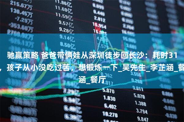 驰赢策略 爸爸带俩娃从深圳徒步回长沙：耗时31天，孩子从小没吃过苦，想锻炼一下_吴先生_李芷涵_餐厅