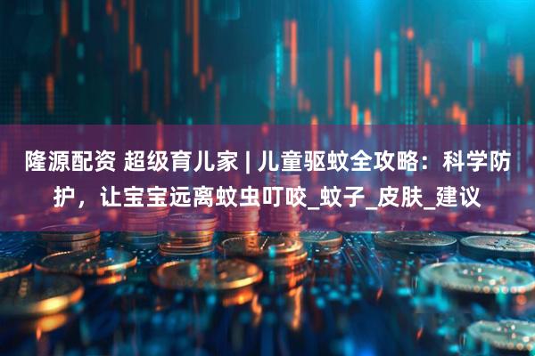隆源配资 超级育儿家 | 儿童驱蚊全攻略：科学防护，让宝宝远离蚊虫叮咬_蚊子_皮肤_建议