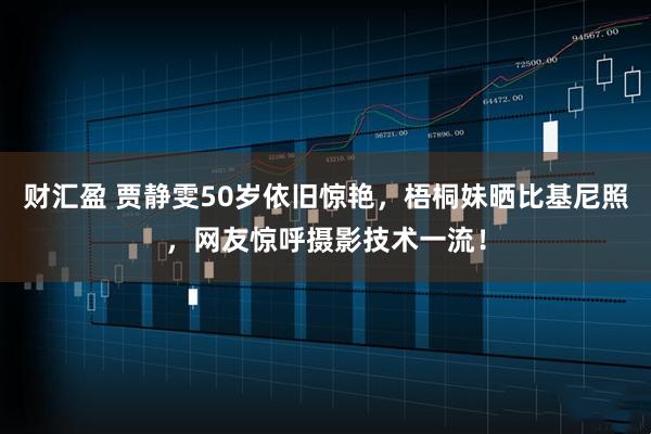 财汇盈 贾静雯50岁依旧惊艳，梧桐妹晒比基尼照，网友惊呼摄影技术一流！