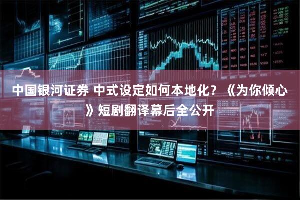 中国银河证券 中式设定如何本地化？《为你倾心》短剧翻译幕后全公开