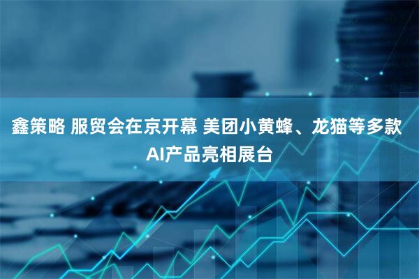 鑫策略 服贸会在京开幕 美团小黄蜂、龙猫等多款 AI产品亮相展台