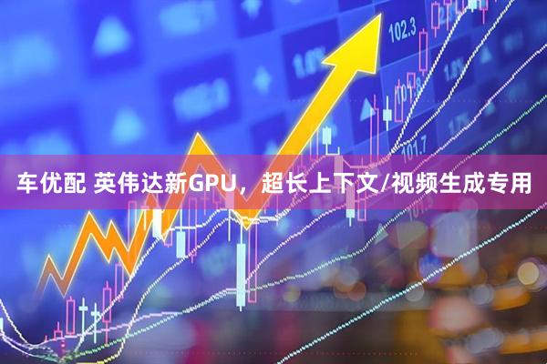 车优配 英伟达新GPU，超长上下文/视频生成专用