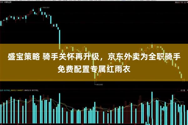 盛宝策略 骑手关怀再升级，京东外卖为全职骑手免费配置专属红雨衣