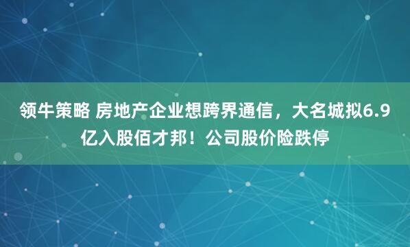 领牛策略 房地产企业想跨界通信，大名城拟6.9亿入股佰才邦！公司股价险跌停
