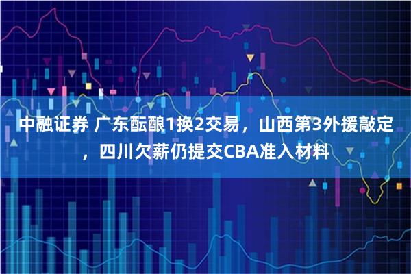中融证券 广东酝酿1换2交易，山西第3外援敲定，四川欠薪仍提交CBA准入材料