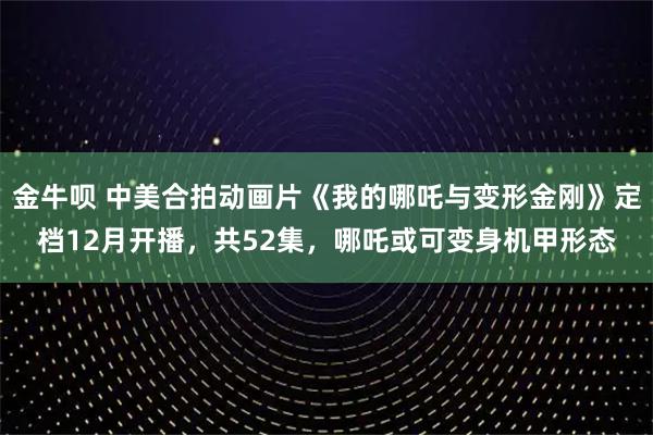 金牛呗 中美合拍动画片《我的哪吒与变形金刚》定档12月开播，共52集，哪吒或可变身机甲形态
