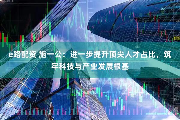 e路配资 施一公：进一步提升顶尖人才占比，筑牢科技与产业发展根基