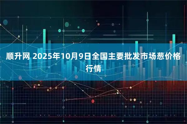 顺升网 2025年10月9日全国主要批发市场葱价格行情