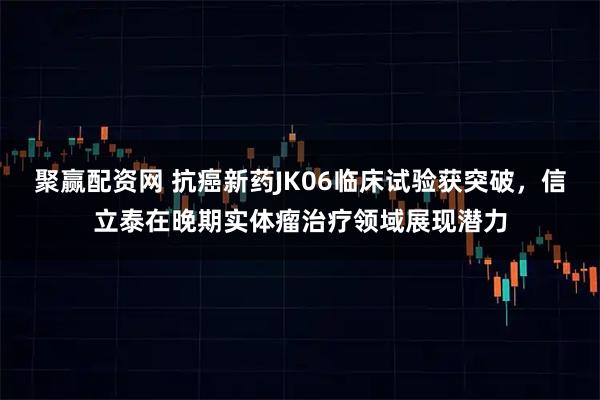聚赢配资网 抗癌新药JK06临床试验获突破，信立泰在晚期实体瘤治疗领域展现潜力