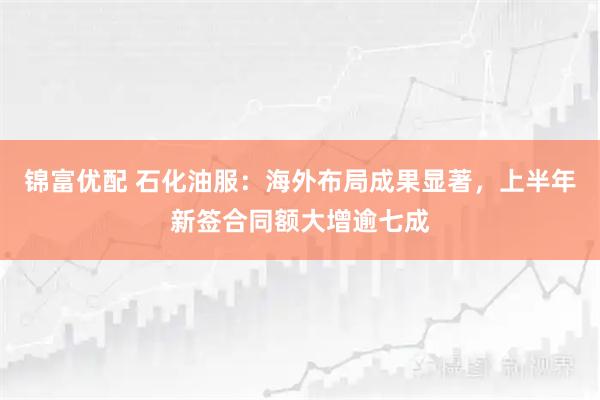 锦富优配 石化油服：海外布局成果显著，上半年新签合同额大增逾七成