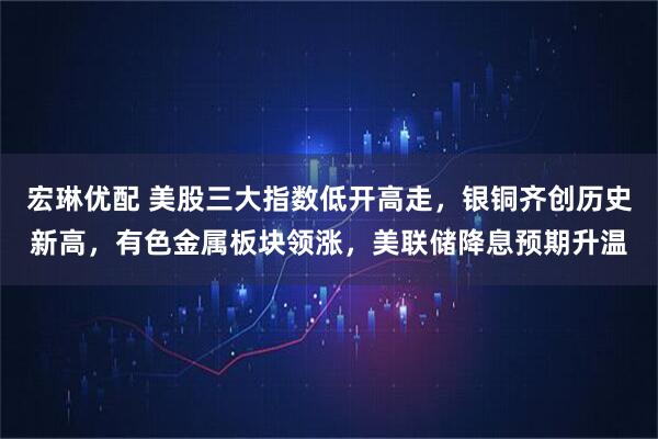 宏琳优配 美股三大指数低开高走，银铜齐创历史新高，有色金属板块领涨，美联储降息预期升温