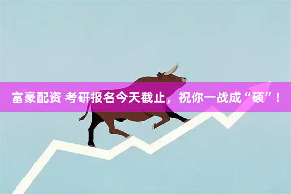 富豪配资 考研报名今天截止，祝你一战成“硕”！