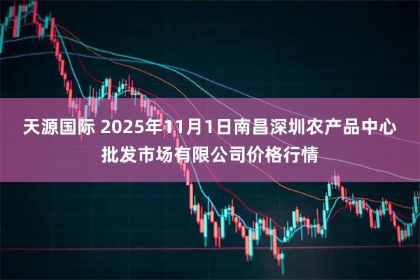 天源国际 2025年11月1日南昌深圳农产品中心批发市场有限公司价格行情