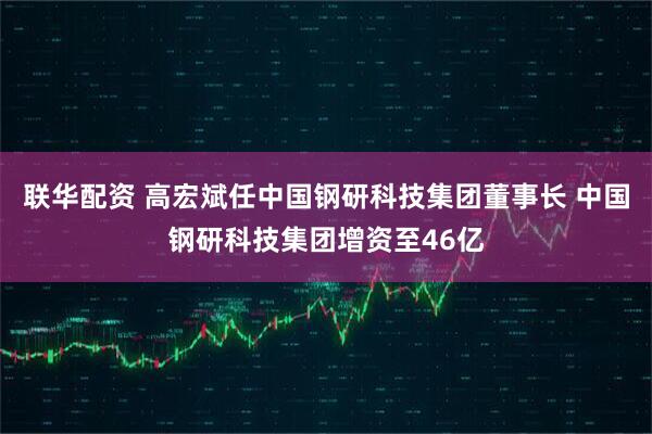 联华配资 高宏斌任中国钢研科技集团董事长 中国钢研科技集团增资至46亿