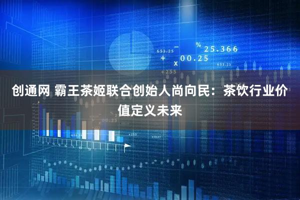 创通网 霸王茶姬联合创始人尚向民：茶饮行业价值定义未来