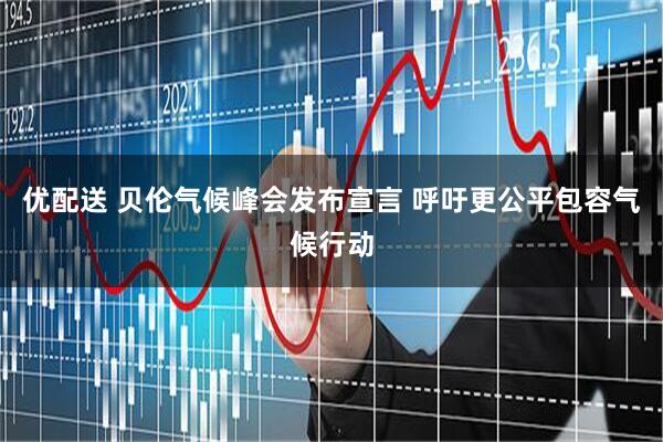 优配送 贝伦气候峰会发布宣言 呼吁更公平包容气候行动