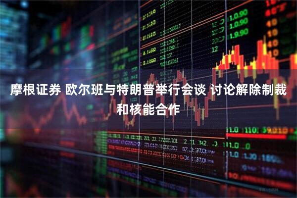 摩根证券 欧尔班与特朗普举行会谈 讨论解除制裁和核能合作