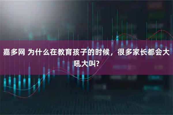 嘉多网 为什么在教育孩子的时候，很多家长都会大吼大叫?