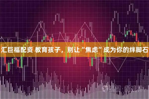 汇巨福配资 教育孩子，别让“焦虑”成为你的绊脚石