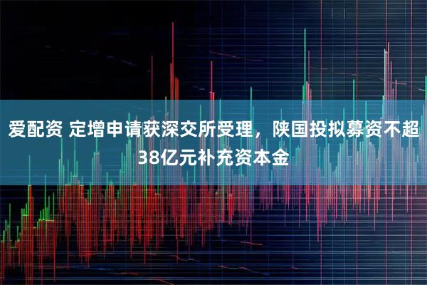 爱配资 定增申请获深交所受理，陕国投拟募资不超38亿元补充资本金