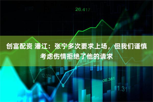 创富配资 潘江：张宁多次要求上场，但我们谨慎考虑伤情拒绝了他的请求