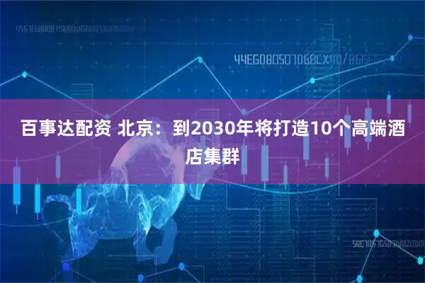 百事达配资 北京：到2030年将打造10个高端酒店集群