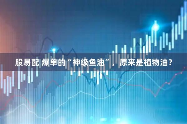 股易配 爆单的“神级鱼油”，原来是植物油？