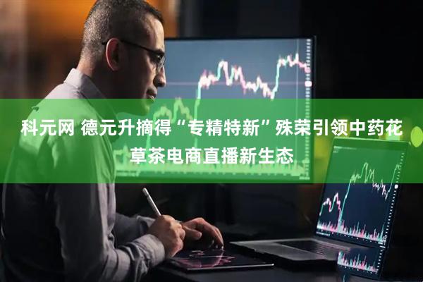 科元网 德元升摘得“专精特新”殊荣引领中药花草茶电商直播新生态