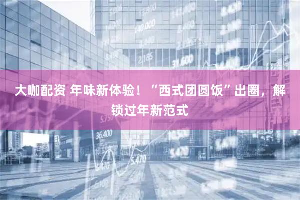 大咖配资 年味新体验！“西式团圆饭”出圈，解锁过年新范式