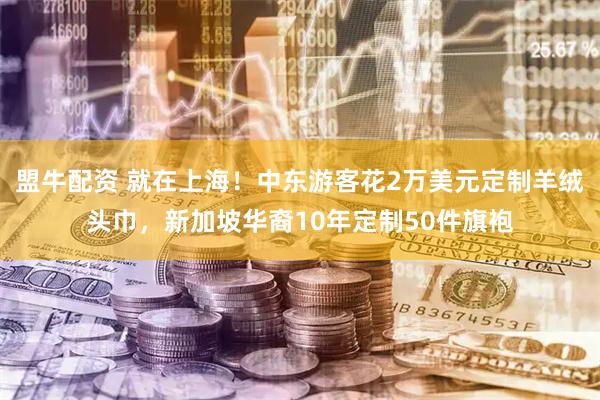 盟牛配资 就在上海！中东游客花2万美元定制羊绒头巾，新加坡华裔10年定制50件旗袍