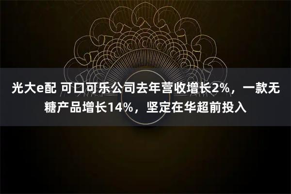 光大e配 可口可乐公司去年营收增长2%，一款无糖产品增长14%，坚定在华超前投入