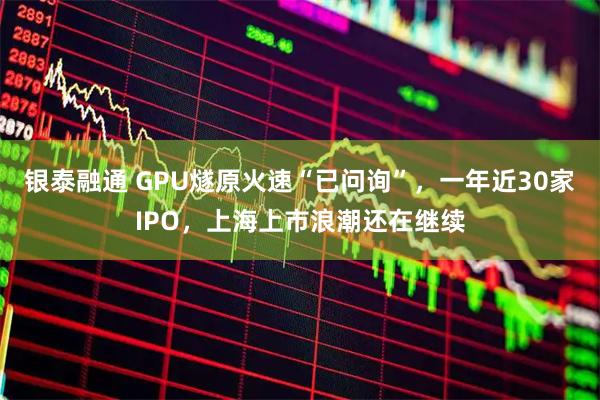 银泰融通 GPU燧原火速“已问询”，一年近30家IPO，上海上市浪潮还在继续