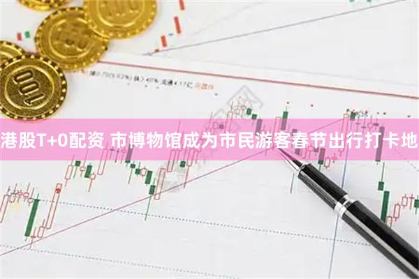 港股T+0配资 市博物馆成为市民游客春节出行打卡地