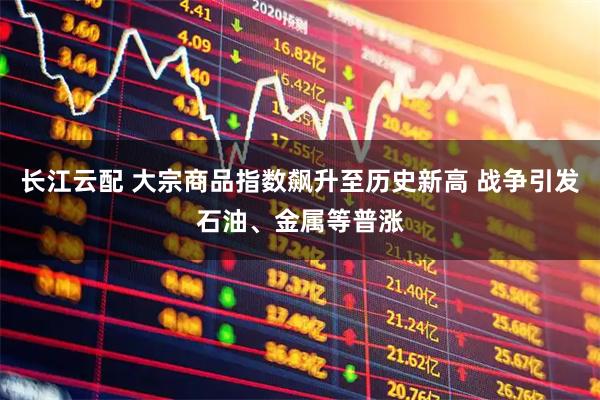 长江云配 大宗商品指数飙升至历史新高 战争引发石油、金属等普涨