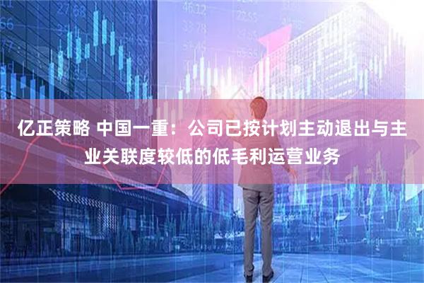亿正策略 中国一重：公司已按计划主动退出与主业关联度较低的低毛利运营业务