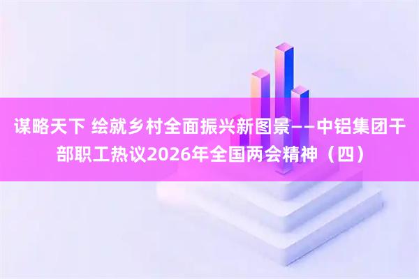 谋略天下 绘就乡村全面振兴新图景——中铝集团干部职工热议2026年全国两会精神（四）