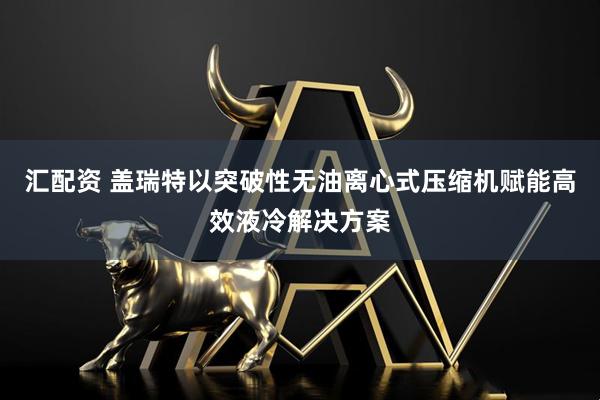 汇配资 盖瑞特以突破性无油离心式压缩机赋能高效液冷解决方案