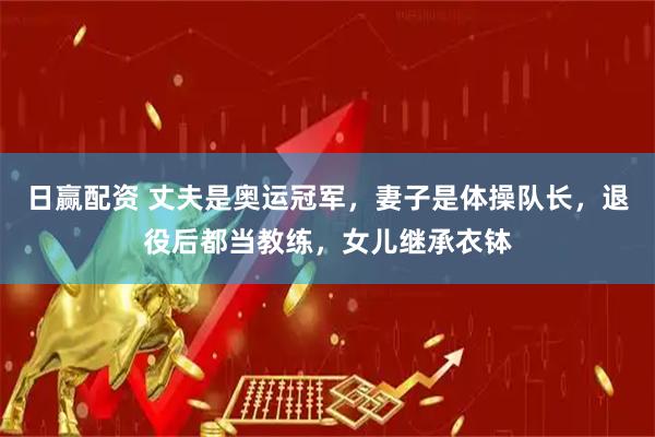 日赢配资 丈夫是奥运冠军，妻子是体操队长，退役后都当教练，女儿继承衣钵
