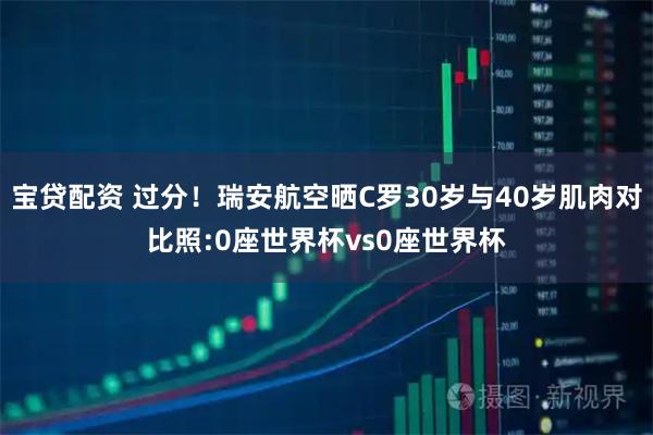 宝贷配资 过分！瑞安航空晒C罗30岁与40岁肌肉对比照:0座世界杯vs0座世界杯